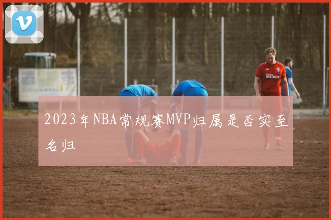 2023年NBA常规赛MVP归属是否实至名归