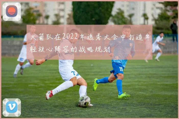 火箭队在2022年选秀大会中打造年轻核心阵容的战略规划