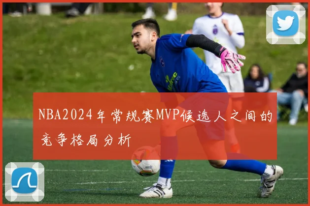 NBA2024年常规赛MVP候选人之间的竞争格局分析
